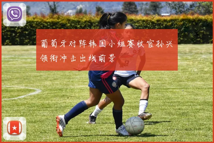 葡萄牙对阵韩国小组赛收官孙兴慜领衔冲击出线前景