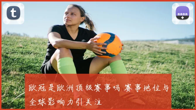 欧冠是欧洲顶级赛事吗 赛事地位与全球影响力引关注
