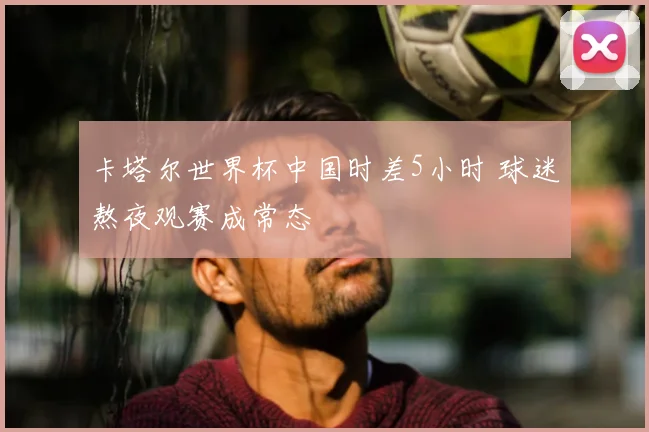 卡塔尔世界杯中国时差5小时 球迷熬夜观赛成常态