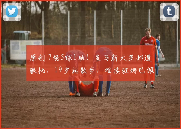 原创 7场5球1助!皇马新大罗却遭狠批,19岁就散步,难接班姆巴佩