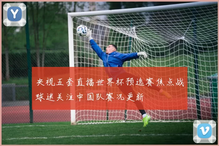 央视五套直播世界杯预选赛焦点战球迷关注中国队赛况更新
