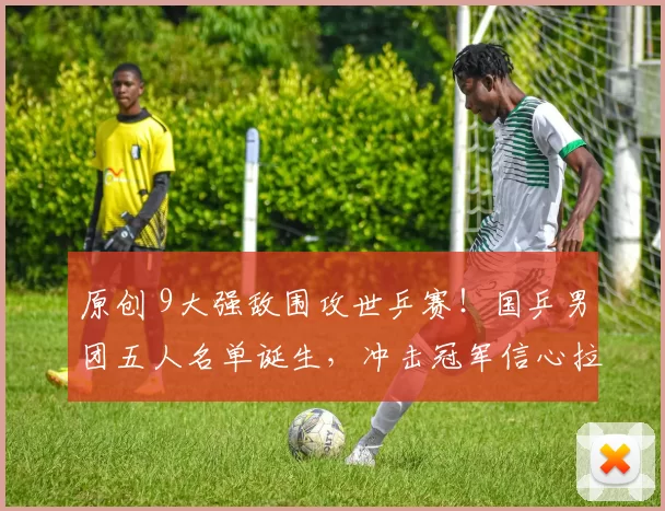 原创 9大强敌围攻世乒赛！国乒男团五人名单诞生，冲击冠军信心拉满