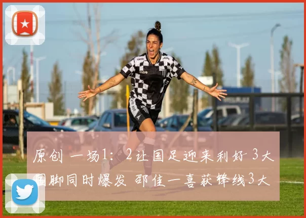 原创 一场1：2让国足迎来利好 3大国脚同时爆发 邵佳一喜获锋线3大猛将