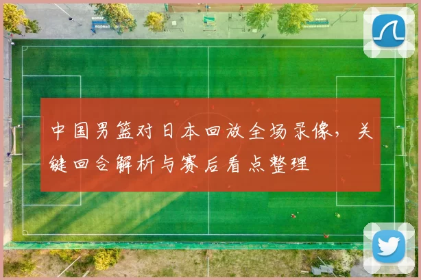 中国男篮对日本回放全场录像，关键回合解析与赛后看点整理