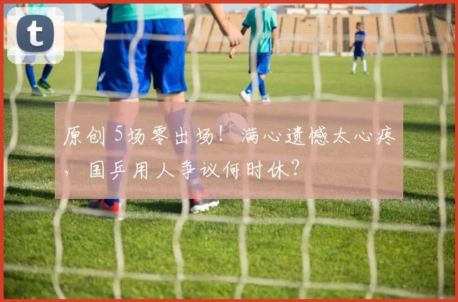 原创 5场零出场！满心遗憾太心疼，国乒用人争议何时休？