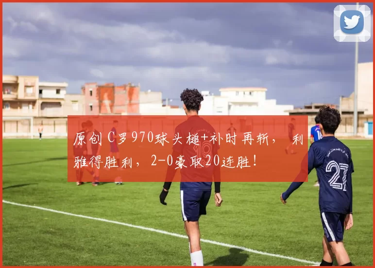 原创 C罗970球头槌+补时再斩， 利雅得胜利，2-0豪取20连胜！