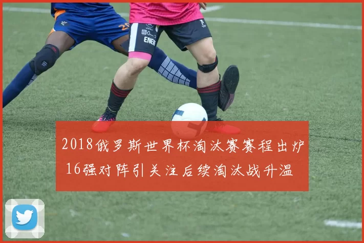 2018俄罗斯世界杯淘汰赛赛程出炉 16强对阵引关注后续淘汰战升温