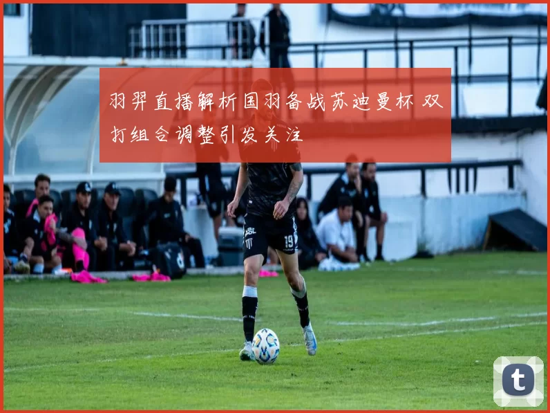羽羿直播解析国羽备战苏迪曼杯 双打组合调整引发关注