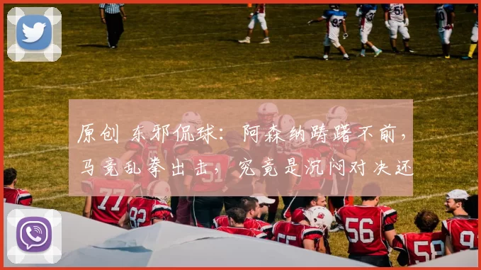 原创 东邪侃球：阿森纳踌躇不前，马竞乱拳出击，究竟是沉闷对决还是进球盛宴？