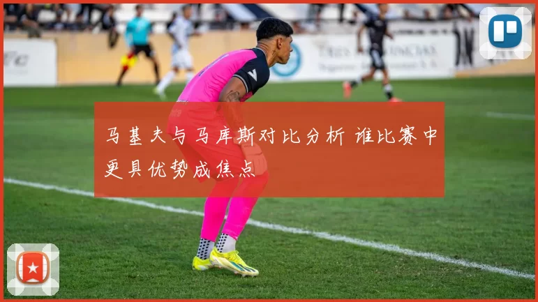 马基夫与马库斯对比分析 谁比赛中更具优势成焦点