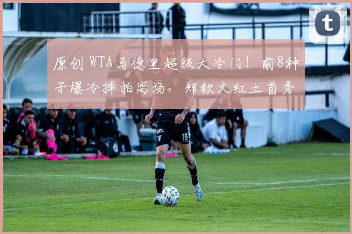 原创 WTA马德里超级大冷门！前8种子爆冷摔拍离场，郑钦文红土首秀敲定，独享中心场特殊优待