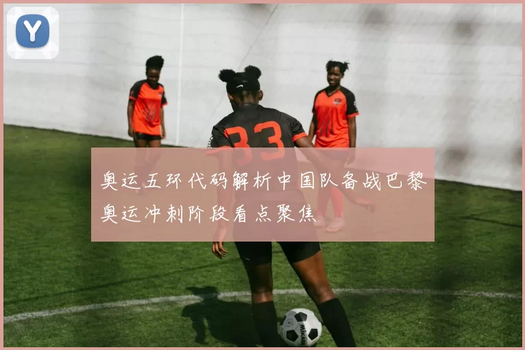 奥运五环代码解析中国队备战巴黎奥运冲刺阶段看点聚焦