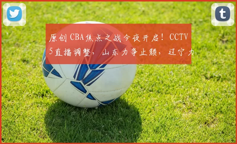 原创 CBA焦点之战今夜开启！CCTV5直播调整，山东力争止颓，辽宁力争前八