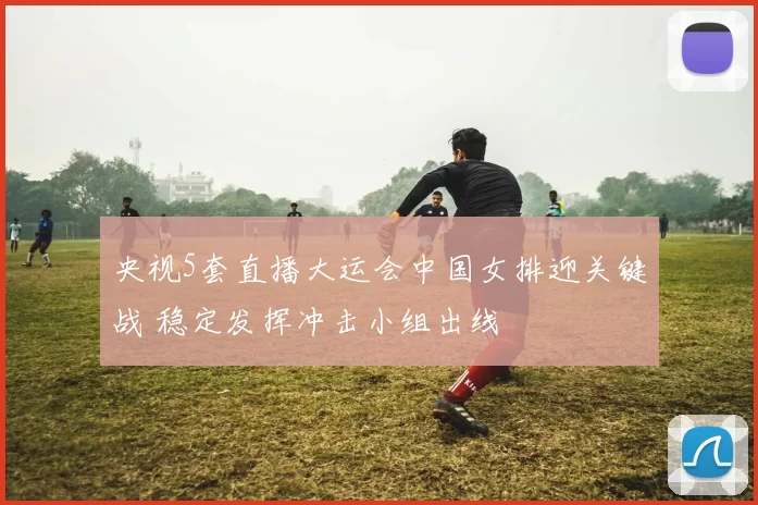 央视5套直播大运会中国女排迎关键战 稳定发挥冲击小组出线